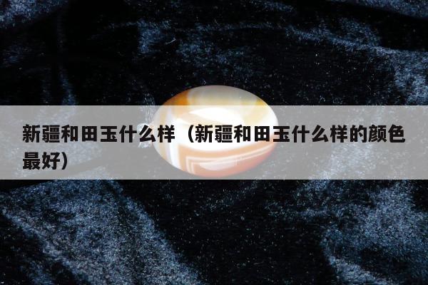 新疆和田玉什么样 新疆和田玉什么样的颜色最好
