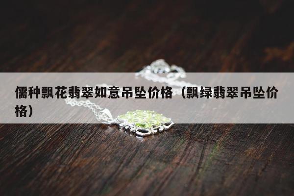 儒种飘花翡翠如意吊坠价格 飘绿翡翠吊坠价格