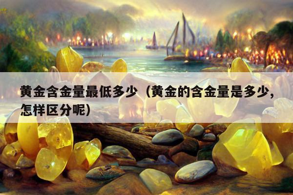 黄金含金量最低多少 黄金的含金量是多少,怎样区分呢