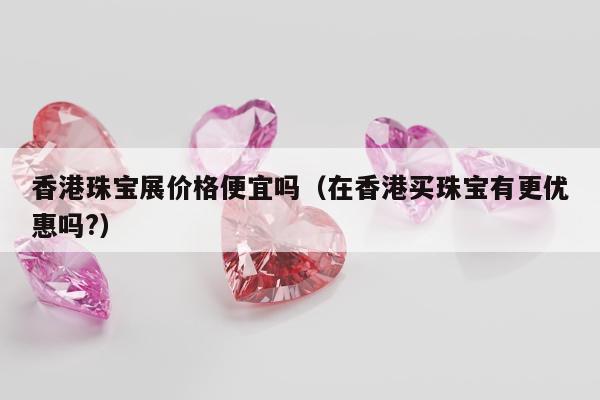 香港珠宝展价格便宜吗 在香港买珠宝有更优惠吗?