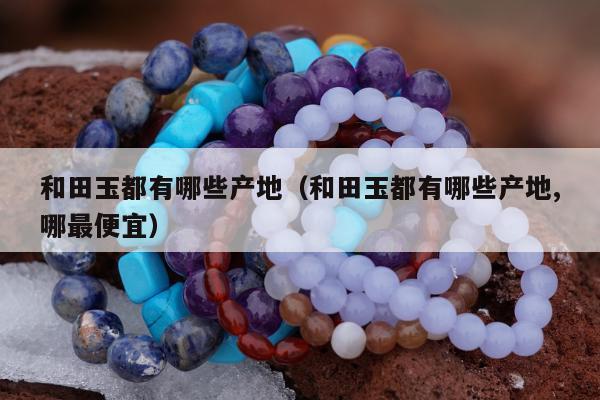 和田玉都有哪些产地 和田玉都有哪些产地,哪最便宜