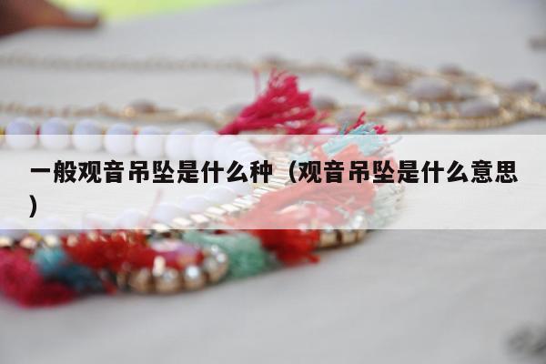 一般观音吊坠是什么种 观音吊坠是什么意思
