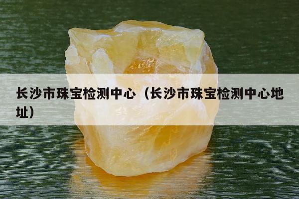 长沙市珠宝检测中心 长沙市珠宝检测中心地址