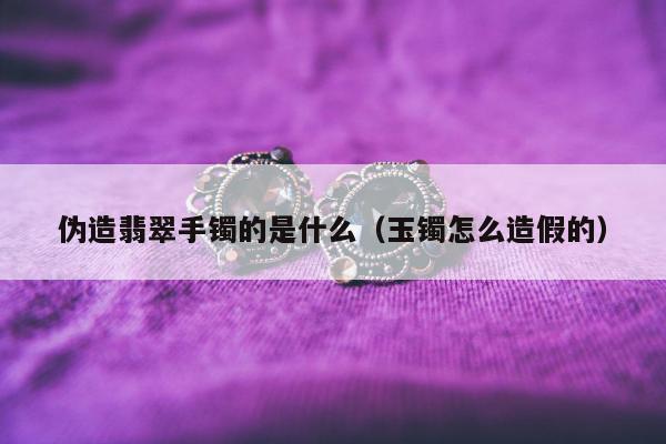 伪造翡翠手镯的是什么 玉镯怎么造假的