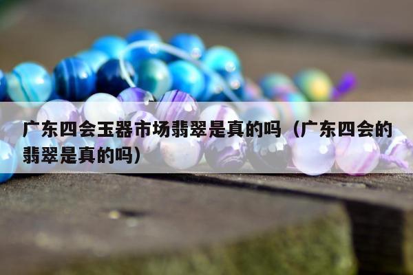 广东四会玉器市场翡翠是真的吗 广东四会的翡翠是真的吗