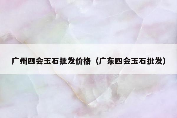 广州四会玉石批发价格 广东四会玉石批发