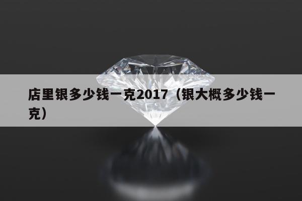 店里银多少钱一克2017 银大概多少钱一克