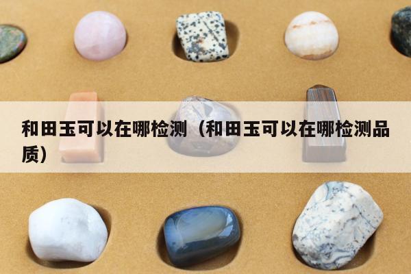 和田玉可以在哪检测 和田玉可以在哪检测品质