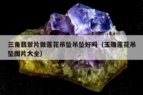 三角翡翠片做莲花吊坠吊坠好吗 玉雕莲花吊坠图片大全