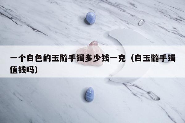 一个白色的玉髓手镯多少钱一克 白玉髓手镯值钱吗