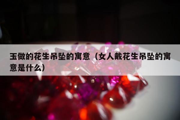 玉做的花生吊坠的寓意 女人戴花生吊坠的寓意是什么