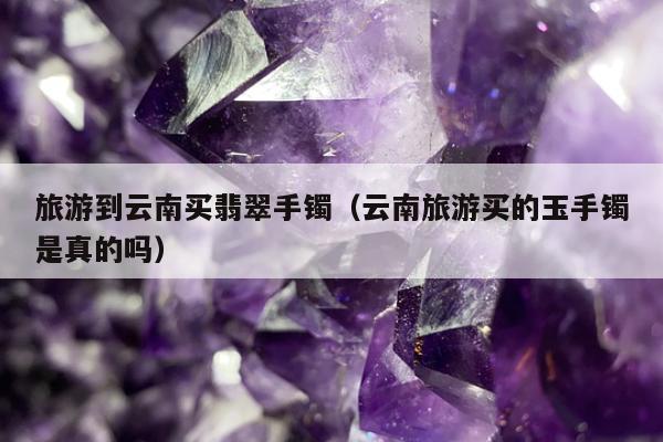 旅游到云南买翡翠手镯 云南旅游买的玉手镯是真的吗