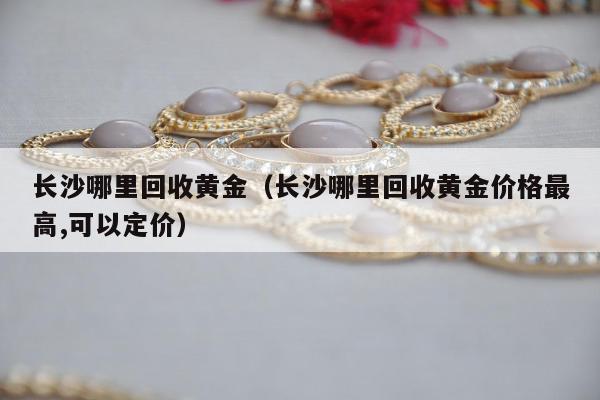 长沙哪里回收黄金 长沙哪里回收黄金价格最高,可以定价