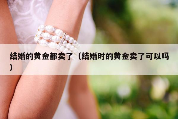 结婚的黄金都卖了 结婚时的黄金卖了可以吗