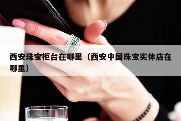 西安珠宝柜台在哪里 西安中国珠宝实体店在哪里