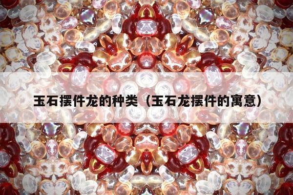 玉石摆件龙的种类 玉石龙摆件的寓意