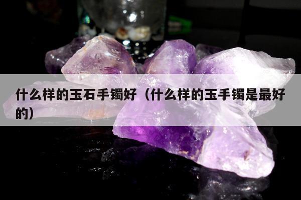 什么样的玉石手镯好 什么样的玉手镯是最好的