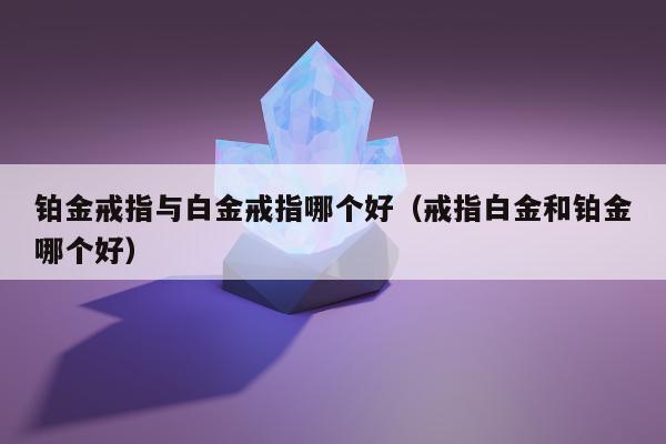 铂金戒指与白金戒指哪个好 戒指白金和铂金哪个好