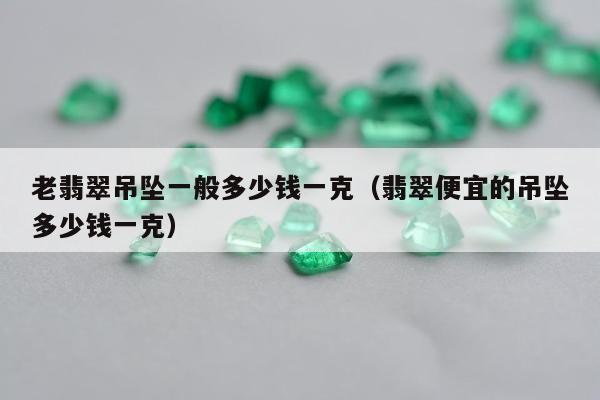 老翡翠吊坠一般多少钱一克 翡翠便宜的吊坠多少钱一克