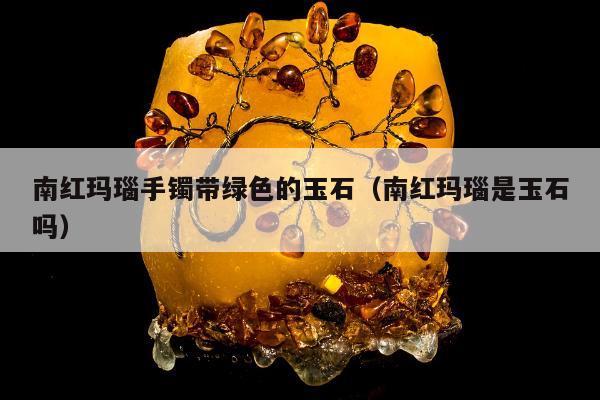 南红玛瑙手镯带绿色的玉石 南红玛瑙是玉石吗
