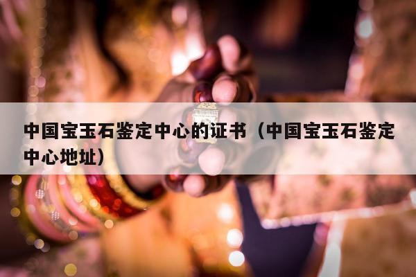 中国宝玉石鉴定中心的证书 中国宝玉石鉴定中心地址