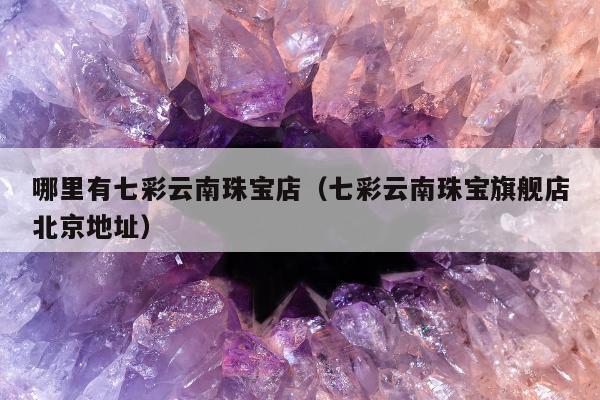 哪里有七彩云南珠宝店 七彩云南珠宝旗舰店北京地址