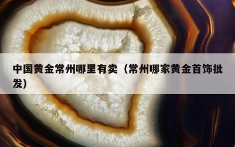 中国黄金常州哪里有卖 常州哪家黄金首饰批发