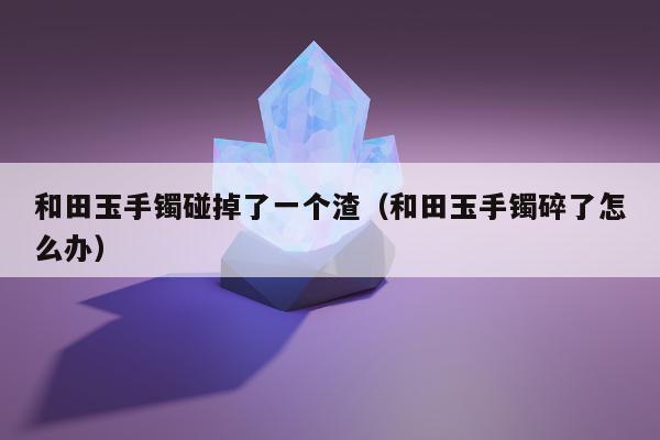 和田玉手镯碰掉了一个渣 和田玉手镯碎了怎么办