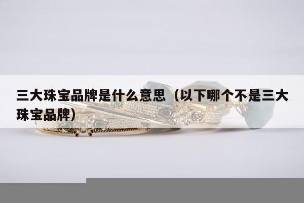 三大珠宝品牌是什么意思 以下哪个不是三大珠宝品牌