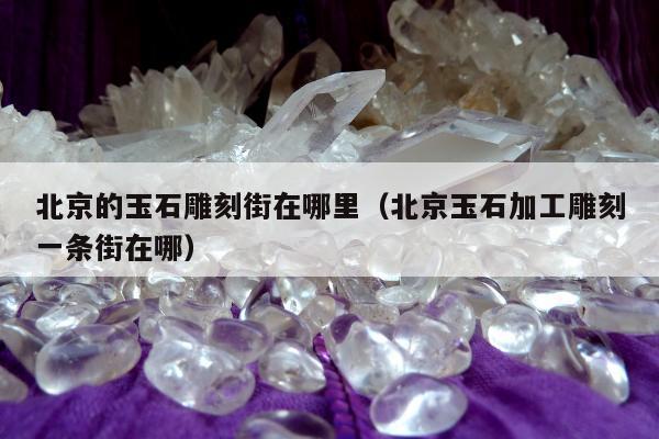 北京的玉石雕刻街在哪里 北京玉石加工雕刻一条街在哪