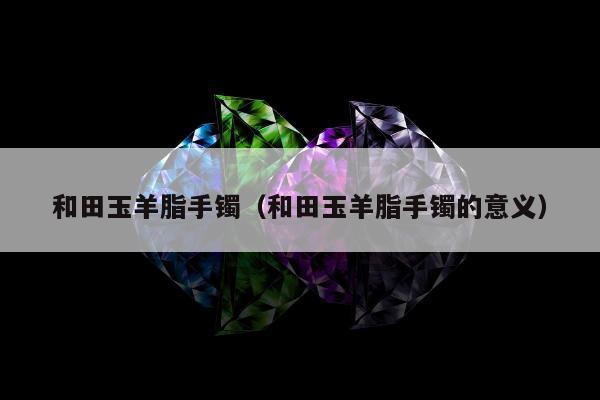 和田玉羊脂手镯 和田玉羊脂手镯的意义