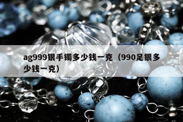 ag999银手镯多少钱一克 990足银多少钱一克