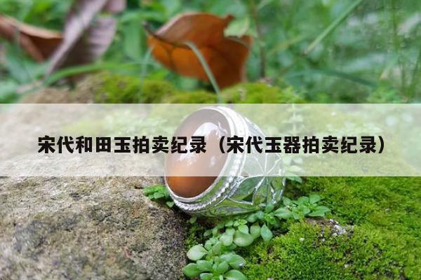 宋代和田玉拍卖纪录 宋代玉器拍卖纪录