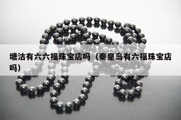塘沽有六六福珠宝店吗 秦皇岛有六福珠宝店吗