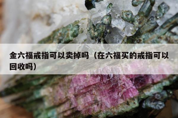 金六福戒指可以卖掉吗 在六福买的戒指可以回收吗