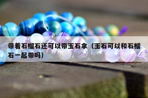带着石榴石还可以带玉石拿 玉石可以和石榴石一起带吗