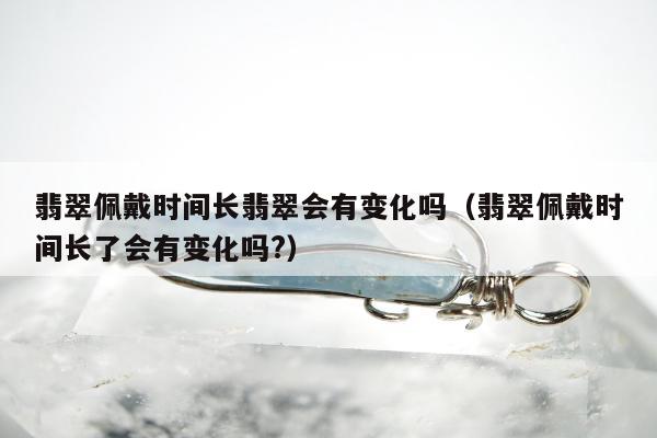 翡翠佩戴时间长翡翠会有变化吗 翡翠佩戴时间长了会有变化吗?