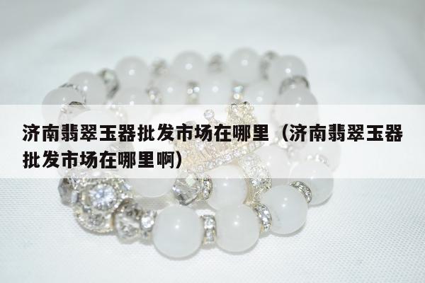济南翡翠玉器批发市场在哪里 济南翡翠玉器批发市场在哪里啊