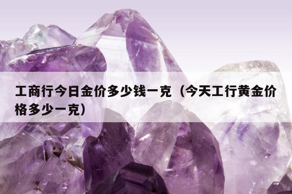 工商行今日金价多少钱一克 今天工行黄金价格多少一克