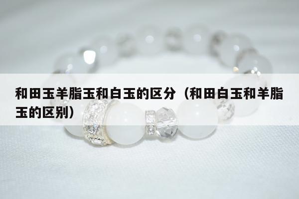 和田玉羊脂玉和白玉的区分 和田白玉和羊脂玉的区别