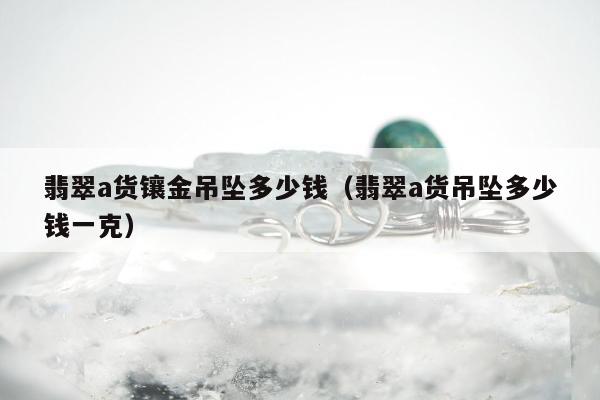 翡翠a货镶金吊坠多少钱 翡翠a货吊坠多少钱一克