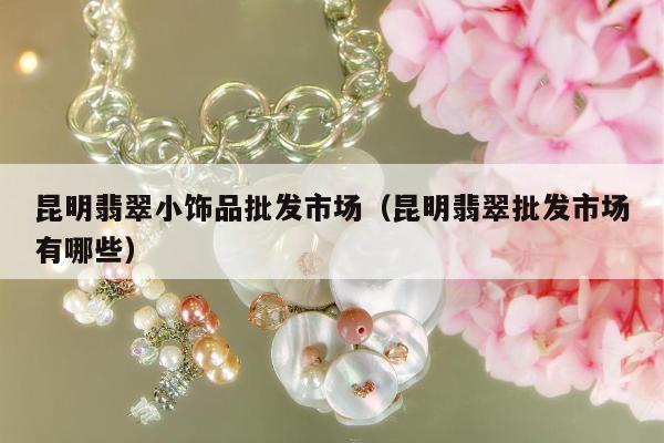 昆明翡翠小饰品批发市场 昆明翡翠批发市场有哪些