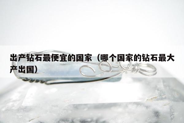 出产钻石最便宜的国家 哪个国家的钻石最大产出国