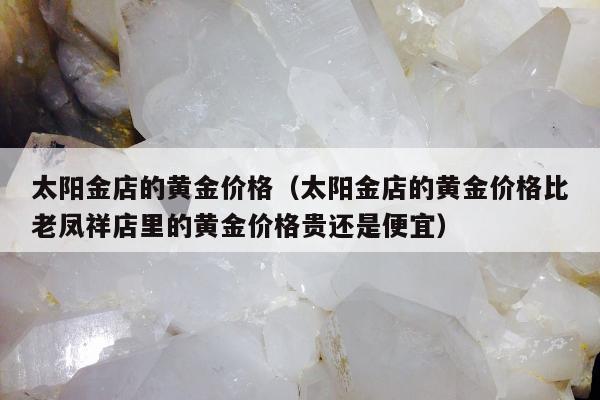 太阳金店的黄金价格 太阳金店的黄金价格比老凤祥店里的黄金价格贵还是便宜