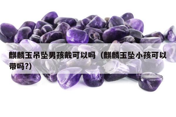 麒麟玉吊坠男孩戴可以吗 麒麟玉坠小孩可以带吗?