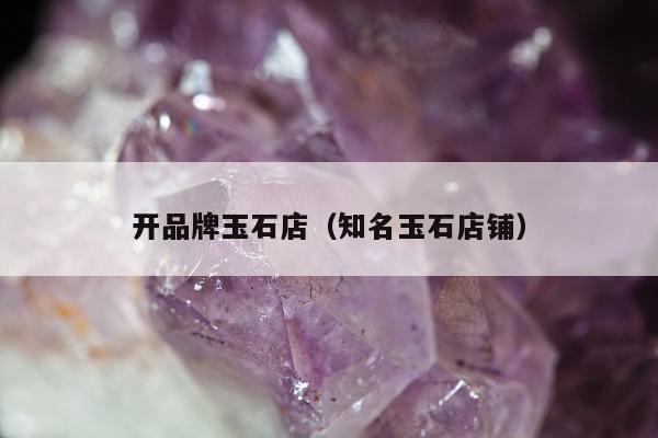 开品牌玉石店 知名玉石店铺