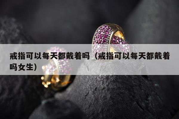 戒指可以每天都戴着吗 戒指可以每天都戴着吗女生