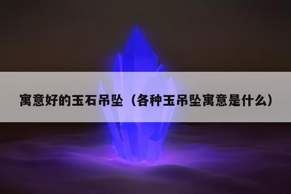 寓意好的玉石吊坠 各种玉吊坠寓意是什么