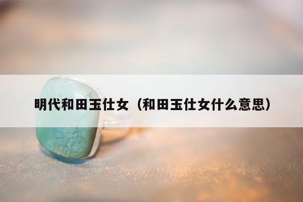 明代和田玉仕女 和田玉仕女什么意思