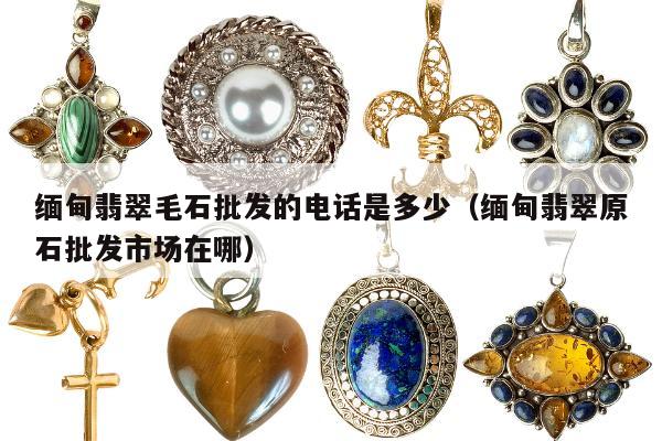 缅甸翡翠毛石批发的电话是多少 缅甸翡翠原石批发市场在哪
